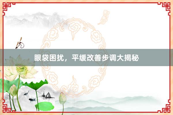 眼袋困扰，平缓改善步调大揭秘